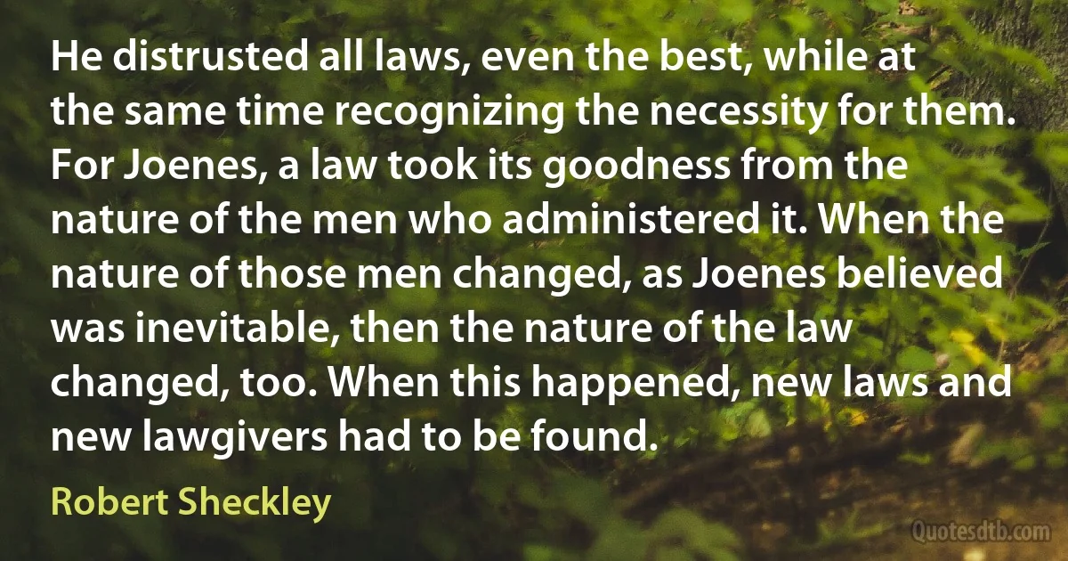 He distrusted all laws, even the best, while at the same time recognizing the necessity for them. For Joenes, a law took its goodness from the nature of the men who administered it. When the nature of those men changed, as Joenes believed was inevitable, then the nature of the law changed, too. When this happened, new laws and new lawgivers had to be found. (Robert Sheckley)