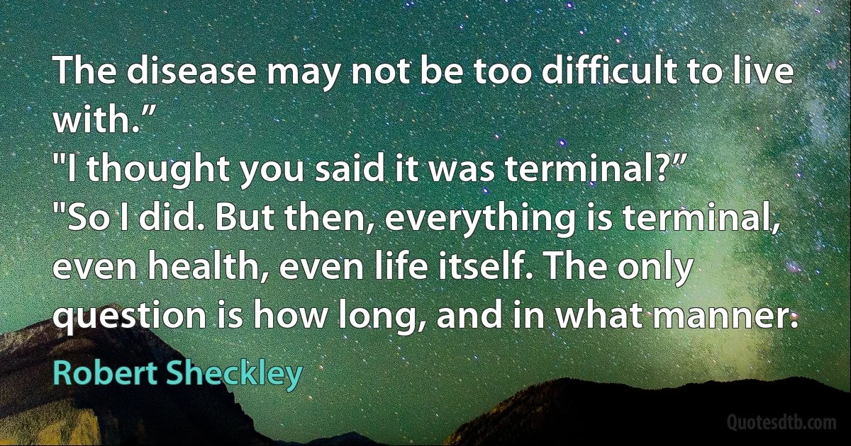 The disease may not be too difficult to live with.”
"I thought you said it was terminal?”
"So I did. But then, everything is terminal, even health, even life itself. The only question is how long, and in what manner. (Robert Sheckley)