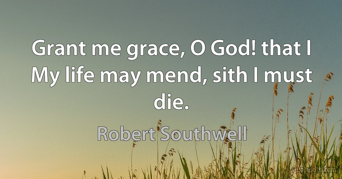 Grant me grace, O God! that I
My life may mend, sith I must die. (Robert Southwell)