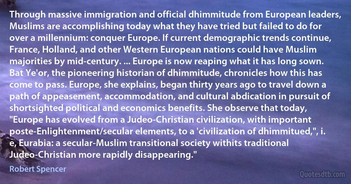 Through massive immigration and official dhimmitude from European leaders, Muslims are accomplishing today what they have tried but failed to do for over a millennium: conquer Europe. If current demographic trends continue, France, Holland, and other Western European nations could have Muslim majorities by mid-century. ... Europe is now reaping what it has long sown. Bat Ye'or, the pioneering historian of dhimmitude, chronicles how this has come to pass. Europe, she explains, began thirty years ago to travel down a path of appeasement, accommodation, and cultural abdication in pursuit of shortsighted political and economics benefits. She observe that today, "Europe has evolved from a Judeo-Christian civilization, with important poste-Enlightenment/secular elements, to a 'civilization of dhimmitued,", i. e, Eurabia: a secular-Muslim transitional society withits traditional Judeo-Christian more rapidly disappearing." (Robert Spencer)