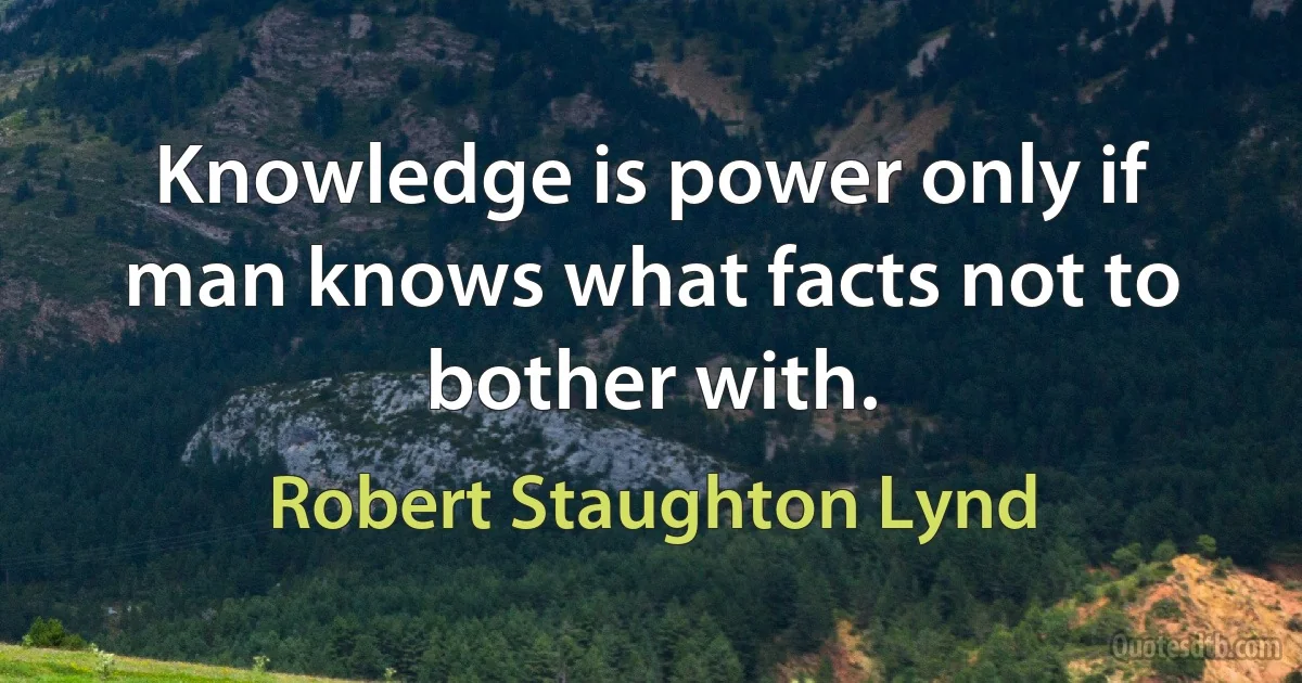 Knowledge is power only if man knows what facts not to bother with. (Robert Staughton Lynd)