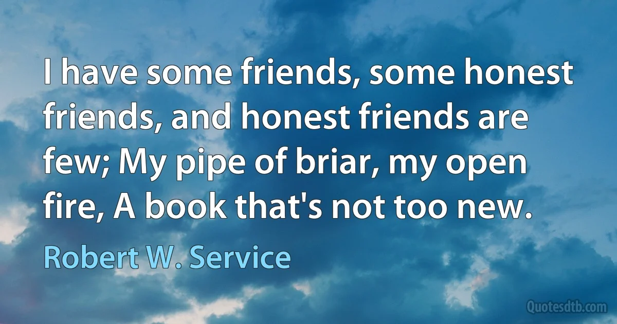 I have some friends, some honest friends, and honest friends are few; My pipe of briar, my open fire, A book that's not too new. (Robert W. Service)