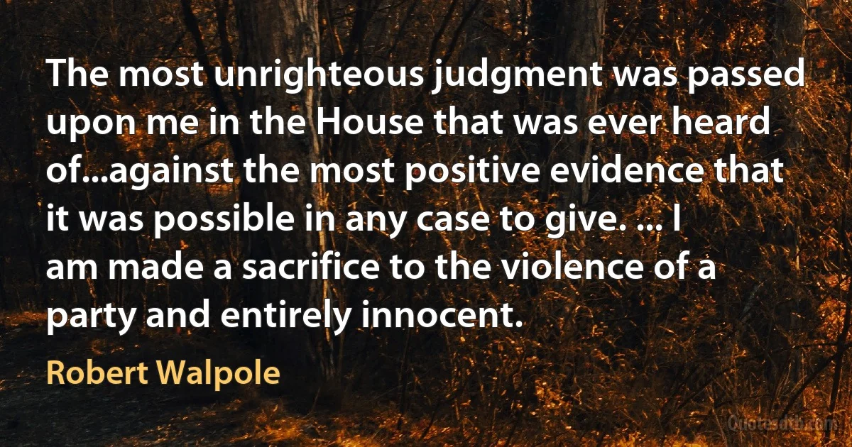 The most unrighteous judgment was passed upon me in the House that was ever heard of...against the most positive evidence that it was possible in any case to give. ... I am made a sacrifice to the violence of a party and entirely innocent. (Robert Walpole)