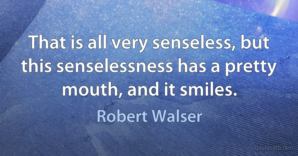 That is all very senseless, but this senselessness has a pretty mouth, and it smiles. (Robert Walser)