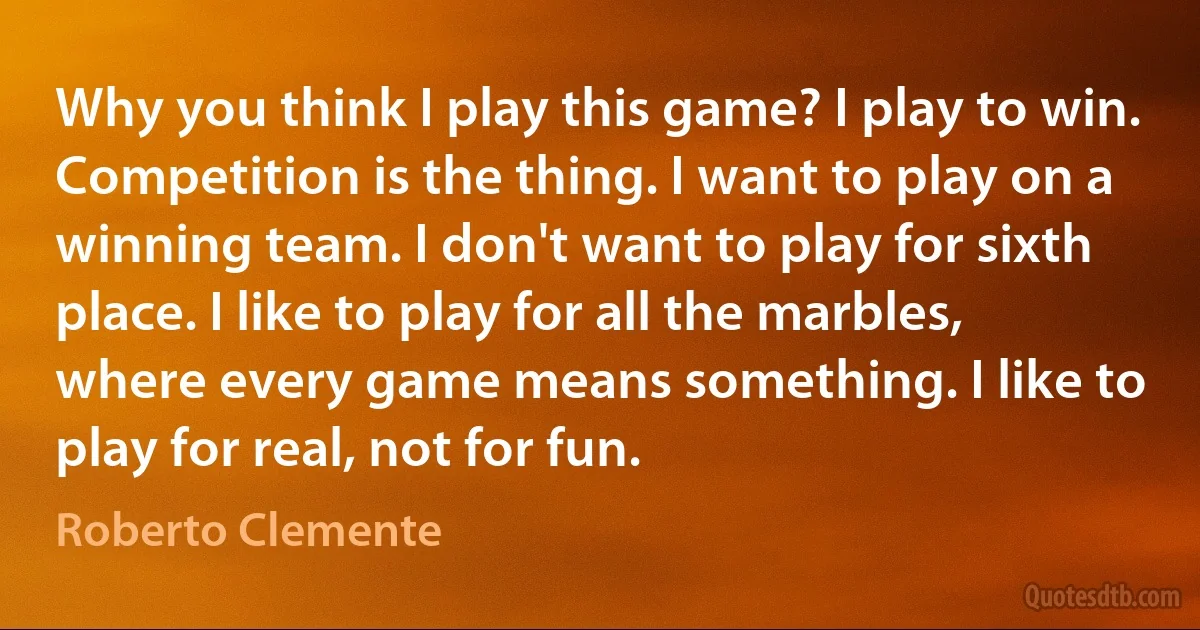 Why you think I play this game? I play to win. Competition is the thing. I want to play on a winning team. I don't want to play for sixth place. I like to play for all the marbles, where every game means something. I like to play for real, not for fun. (Roberto Clemente)