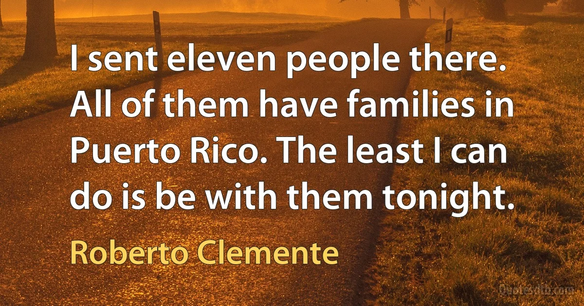 I sent eleven people there. All of them have families in Puerto Rico. The least I can do is be with them tonight. (Roberto Clemente)