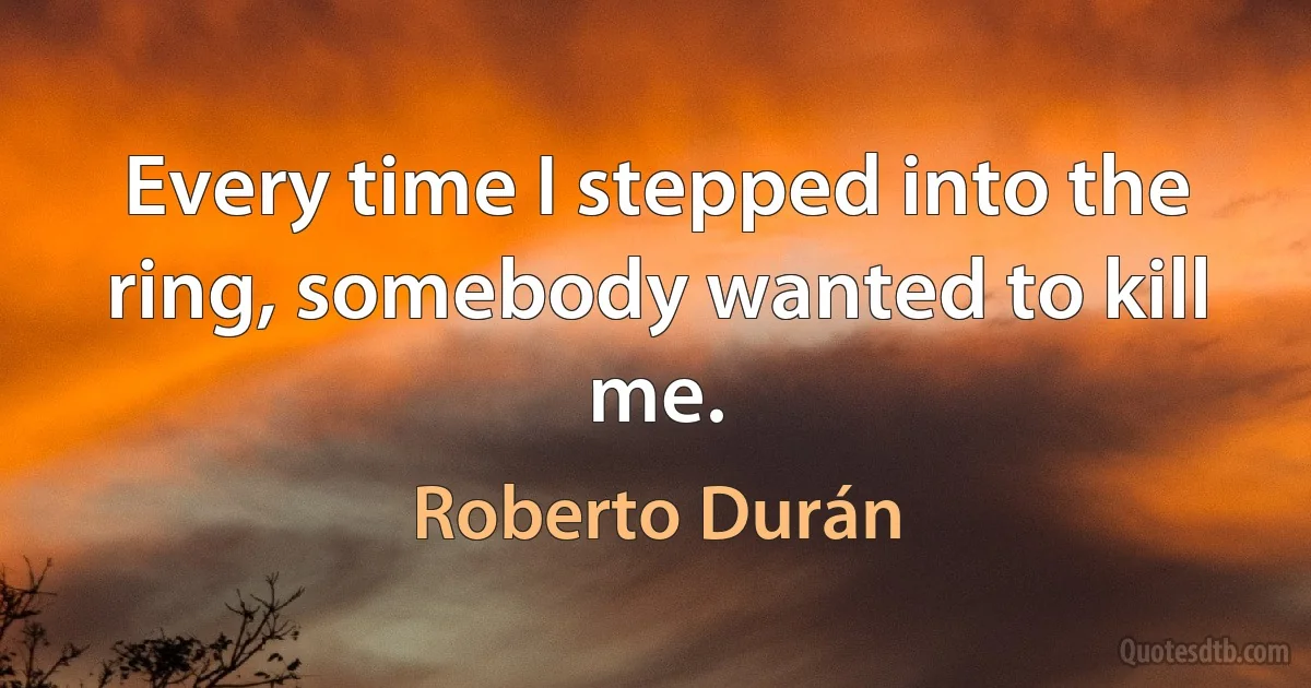 Every time I stepped into the ring, somebody wanted to kill me. (Roberto Durán)