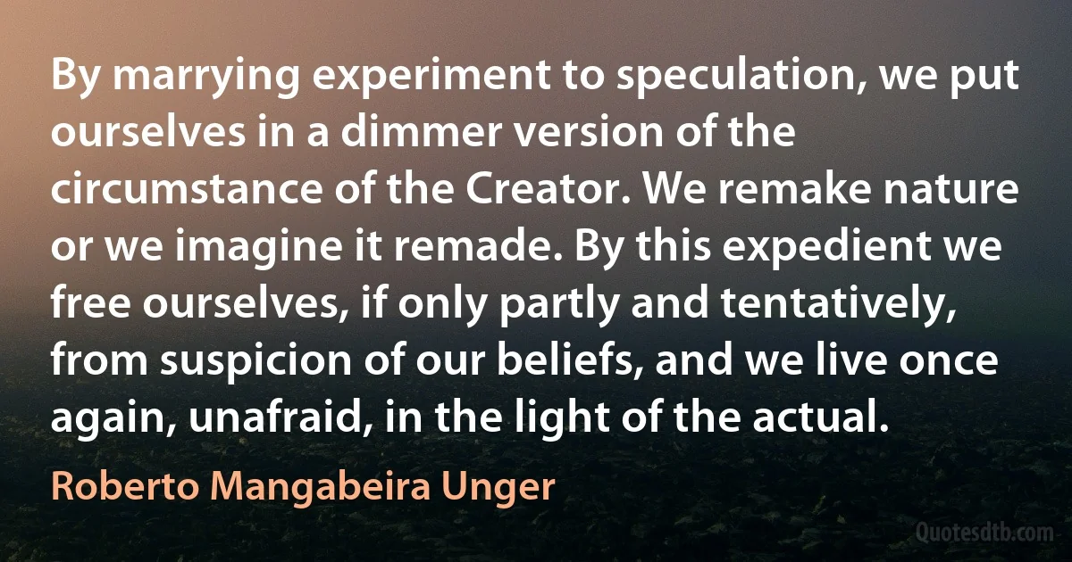 By marrying experiment to speculation, we put ourselves in a dimmer version of the circumstance of the Creator. We remake nature or we imagine it remade. By this expedient we free ourselves, if only partly and tentatively, from suspicion of our beliefs, and we live once again, unafraid, in the light of the actual. (Roberto Mangabeira Unger)