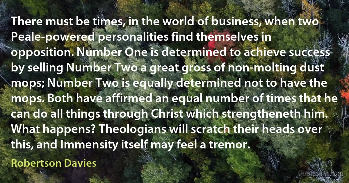 There must be times, in the world of business, when two Peale-powered personalities find themselves in opposition. Number One is determined to achieve success by selling Number Two a great gross of non-molting dust mops; Number Two is equally determined not to have the mops. Both have affirmed an equal number of times that he can do all things through Christ which strengtheneth him. What happens? Theologians will scratch their heads over this, and Immensity itself may feel a tremor. (Robertson Davies)