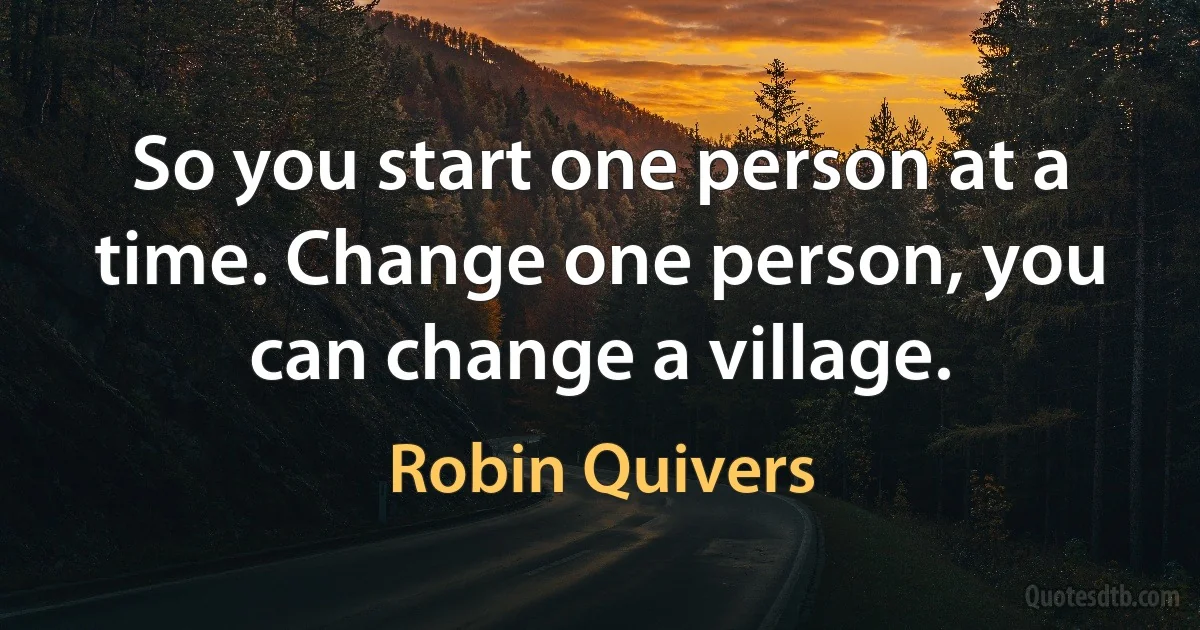 So you start one person at a time. Change one person, you can change a village. (Robin Quivers)