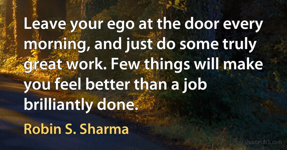 Leave your ego at the door every morning, and just do some truly great work. Few things will make you feel better than a job brilliantly done. (Robin S. Sharma)