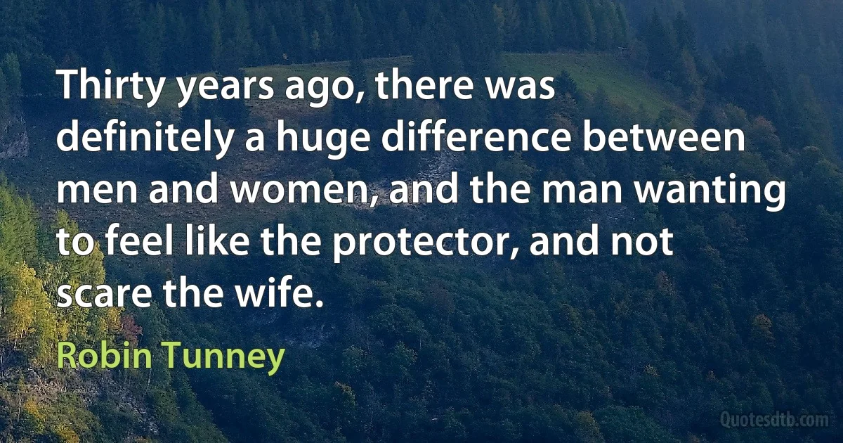 Thirty years ago, there was definitely a huge difference between men and women, and the man wanting to feel like the protector, and not scare the wife. (Robin Tunney)