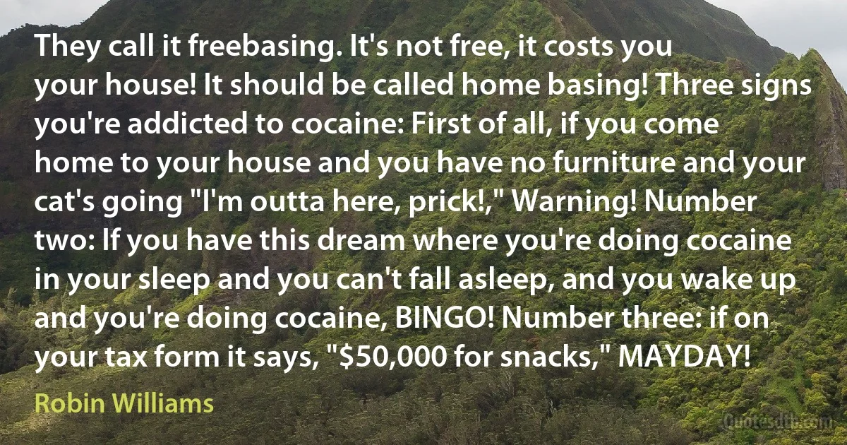 They call it freebasing. It's not free, it costs you your house! It should be called home basing! Three signs you're addicted to cocaine: First of all, if you come home to your house and you have no furniture and your cat's going "I'm outta here, prick!," Warning! Number two: If you have this dream where you're doing cocaine in your sleep and you can't fall asleep, and you wake up and you're doing cocaine, BINGO! Number three: if on your tax form it says, "$50,000 for snacks," MAYDAY! (Robin Williams)