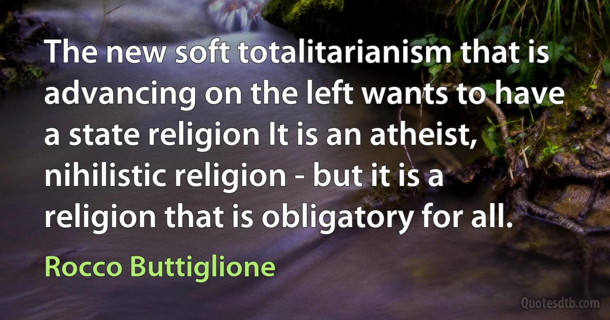 The new soft totalitarianism that is advancing on the left wants to have a state religion It is an atheist, nihilistic religion - but it is a religion that is obligatory for all. (Rocco Buttiglione)