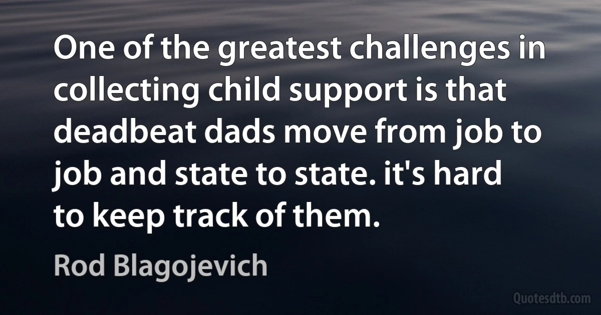 One of the greatest challenges in collecting child support is that deadbeat dads move from job to job and state to state. it's hard to keep track of them. (Rod Blagojevich)