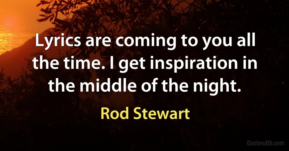 Lyrics are coming to you all the time. I get inspiration in the middle of the night. (Rod Stewart)