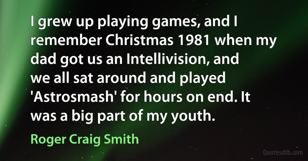 I grew up playing games, and I remember Christmas 1981 when my dad got us an Intellivision, and we all sat around and played 'Astrosmash' for hours on end. It was a big part of my youth. (Roger Craig Smith)