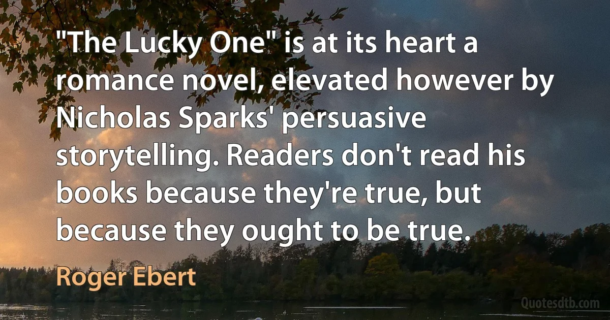 "The Lucky One" is at its heart a romance novel, elevated however by Nicholas Sparks' persuasive storytelling. Readers don't read his books because they're true, but because they ought to be true. (Roger Ebert)