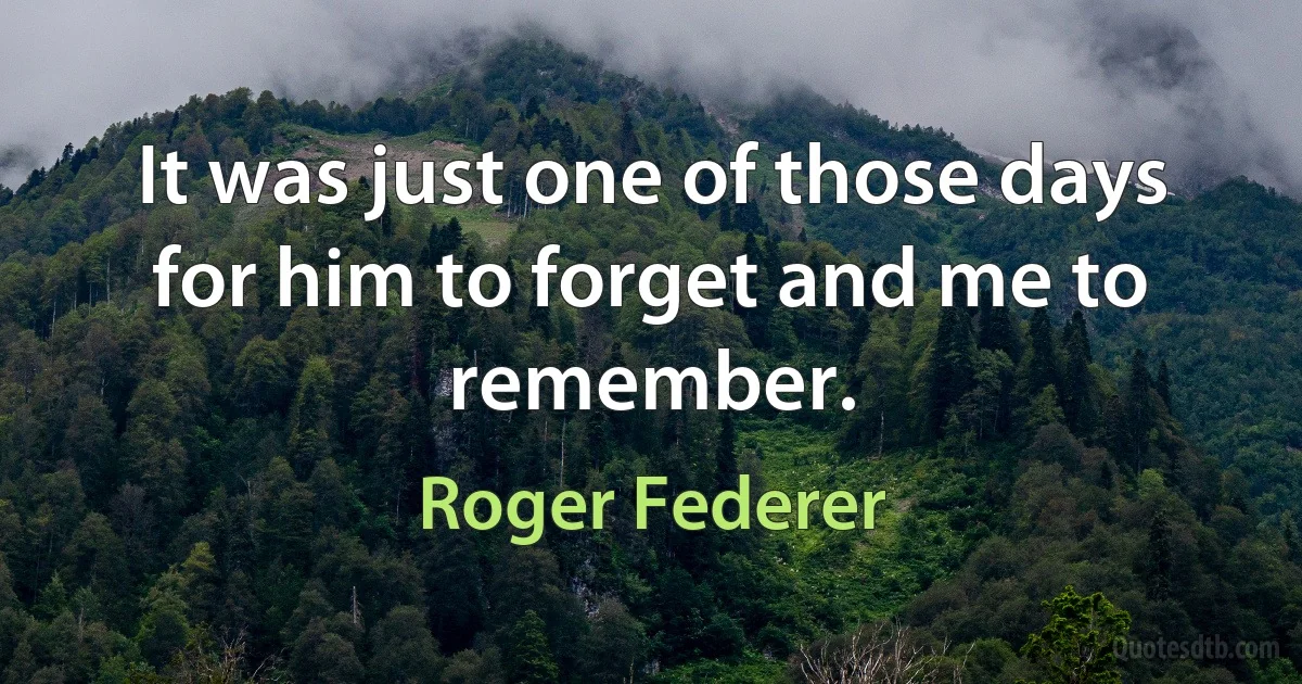 It was just one of those days for him to forget and me to remember. (Roger Federer)