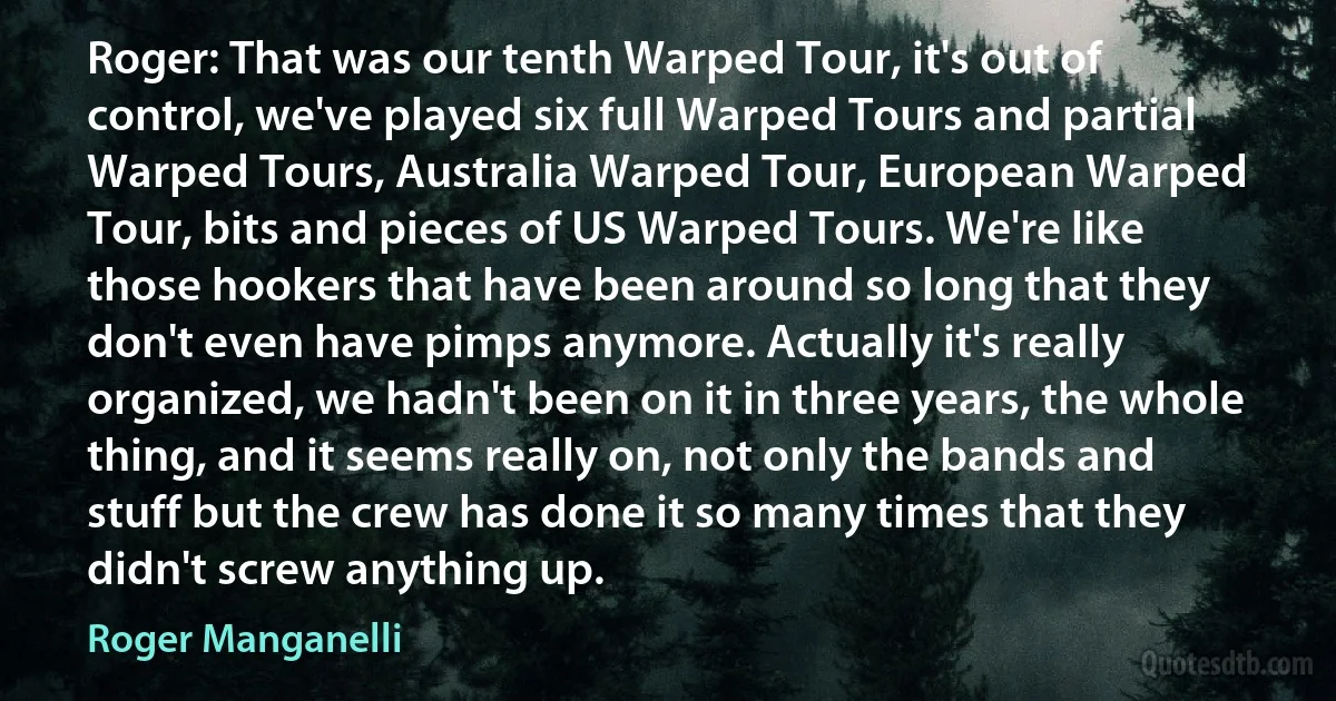 Roger: That was our tenth Warped Tour, it's out of control, we've played six full Warped Tours and partial Warped Tours, Australia Warped Tour, European Warped Tour, bits and pieces of US Warped Tours. We're like those hookers that have been around so long that they don't even have pimps anymore. Actually it's really organized, we hadn't been on it in three years, the whole thing, and it seems really on, not only the bands and stuff but the crew has done it so many times that they didn't screw anything up. (Roger Manganelli)