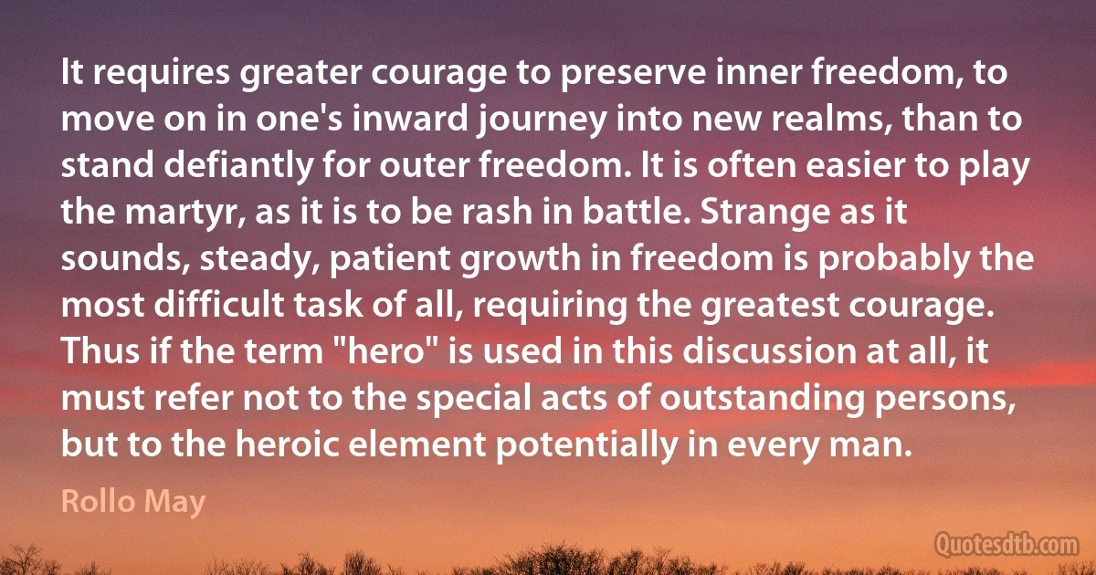 It requires greater courage to preserve inner freedom, to move on in one's inward journey into new realms, than to stand defiantly for outer freedom. It is often easier to play the martyr, as it is to be rash in battle. Strange as it sounds, steady, patient growth in freedom is probably the most difficult task of all, requiring the greatest courage. Thus if the term "hero" is used in this discussion at all, it must refer not to the special acts of outstanding persons, but to the heroic element potentially in every man. (Rollo May)