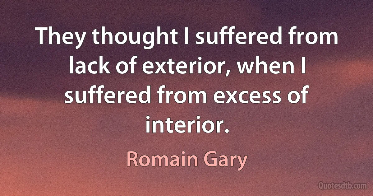 They thought I suffered from lack of exterior, when I suffered from excess of interior. (Romain Gary)