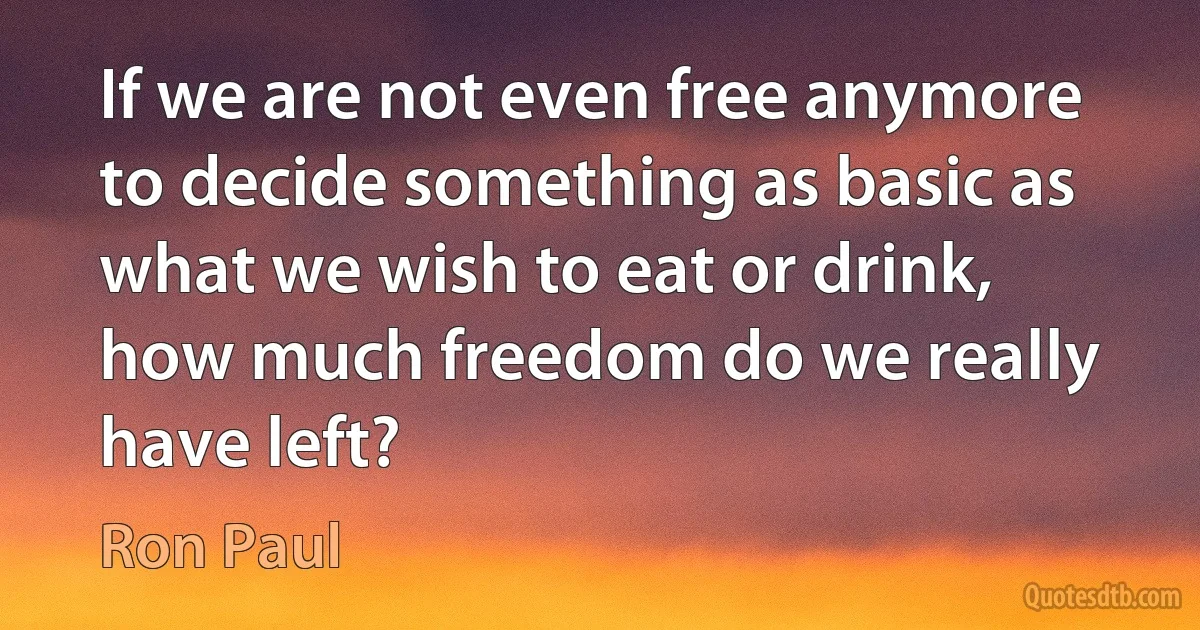 If we are not even free anymore to decide something as basic as what we wish to eat or drink, how much freedom do we really have left? (Ron Paul)