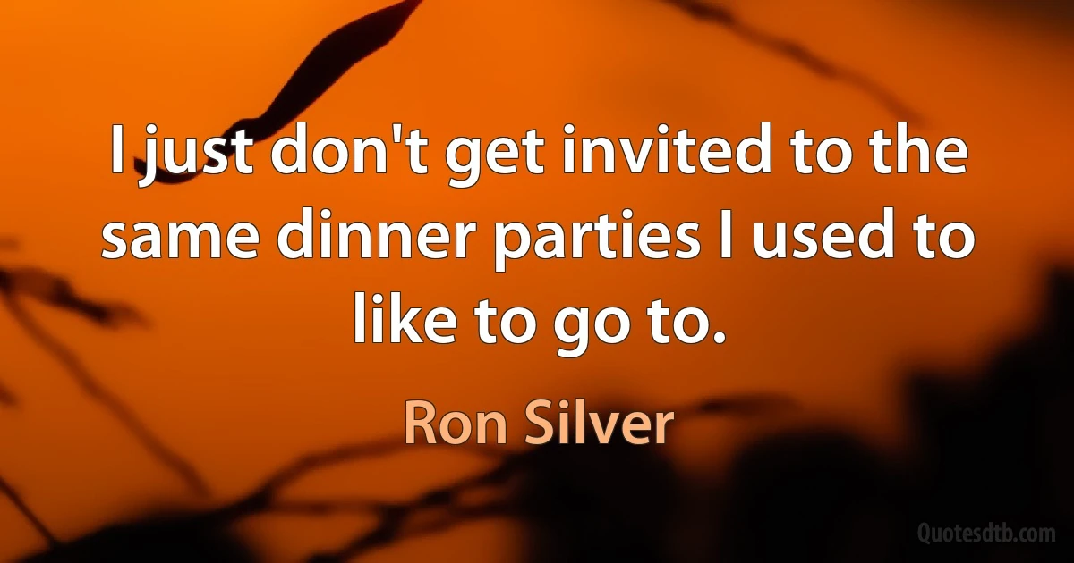 I just don't get invited to the same dinner parties I used to like to go to. (Ron Silver)