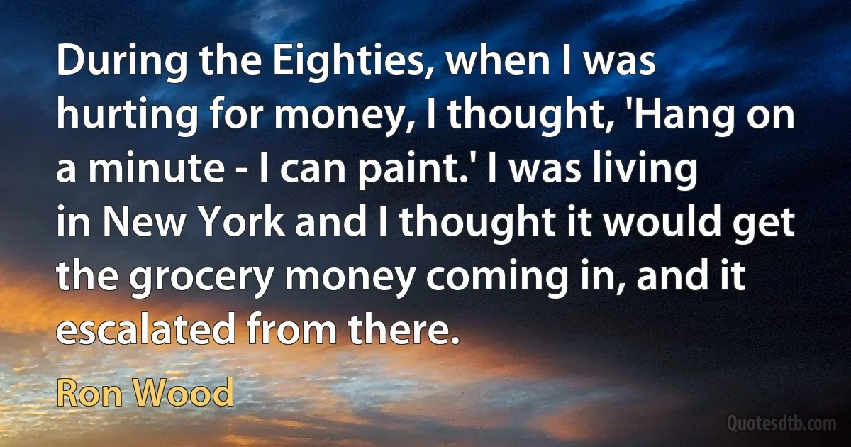 During the Eighties, when I was hurting for money, I thought, 'Hang on a minute - I can paint.' I was living in New York and I thought it would get the grocery money coming in, and it escalated from there. (Ron Wood)