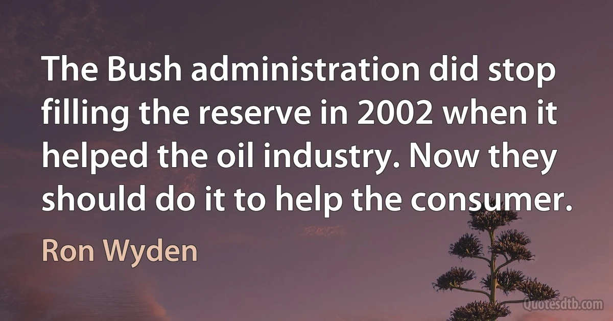 The Bush administration did stop filling the reserve in 2002 when it helped the oil industry. Now they should do it to help the consumer. (Ron Wyden)