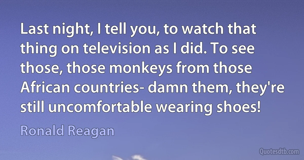 Last night, I tell you, to watch that thing on television as I did. To see those, those monkeys from those African countries- damn them, they're still uncomfortable wearing shoes! (Ronald Reagan)