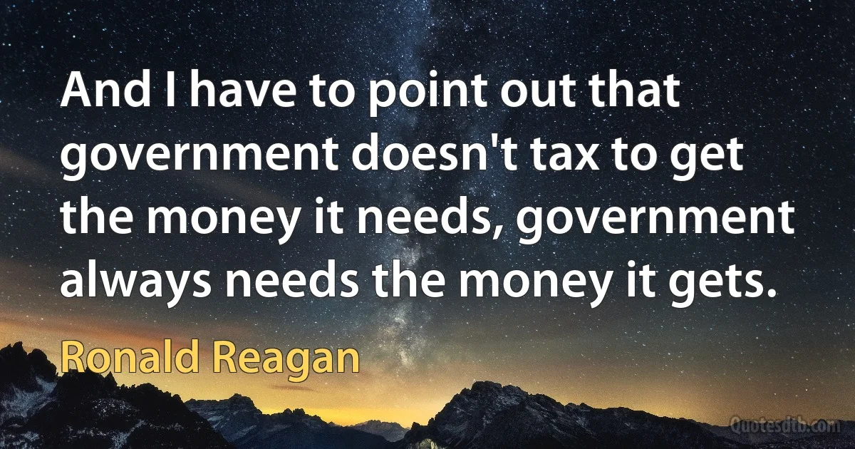 And I have to point out that government doesn't tax to get the money it needs, government always needs the money it gets. (Ronald Reagan)