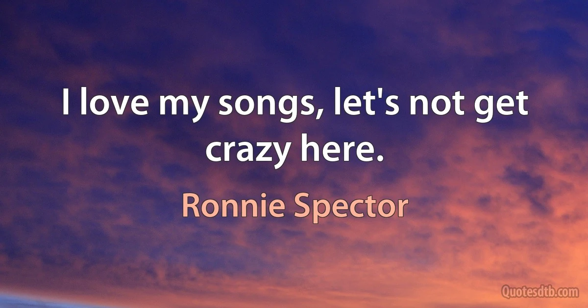 I love my songs, let's not get crazy here. (Ronnie Spector)