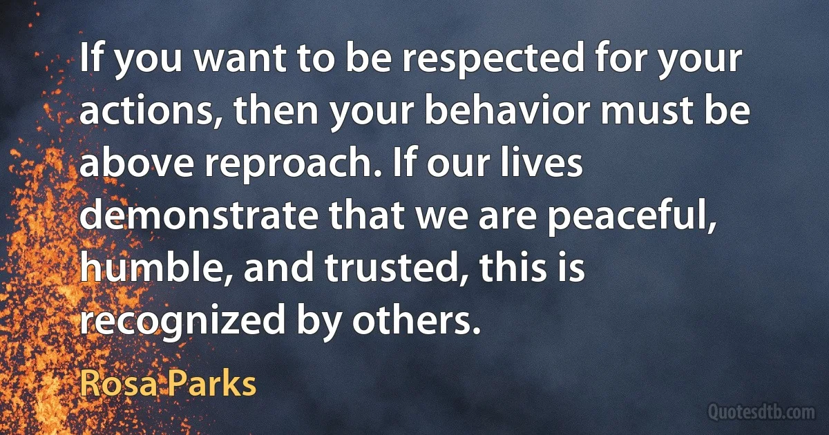 If you want to be respected for your actions, then your behavior must be above reproach. If our lives demonstrate that we are peaceful, humble, and trusted, this is recognized by others. (Rosa Parks)