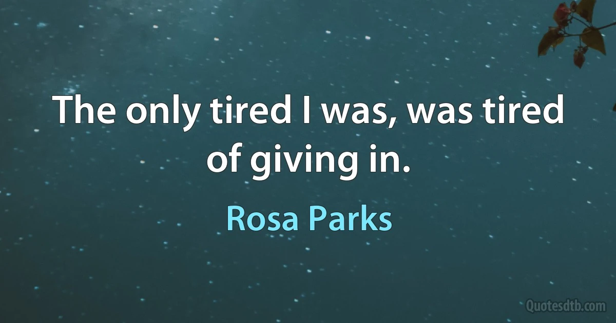 The only tired I was, was tired of giving in. (Rosa Parks)