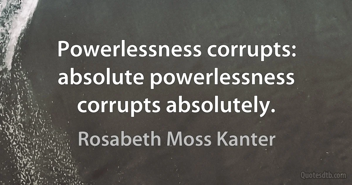 Powerlessness corrupts: absolute powerlessness corrupts absolutely. (Rosabeth Moss Kanter)