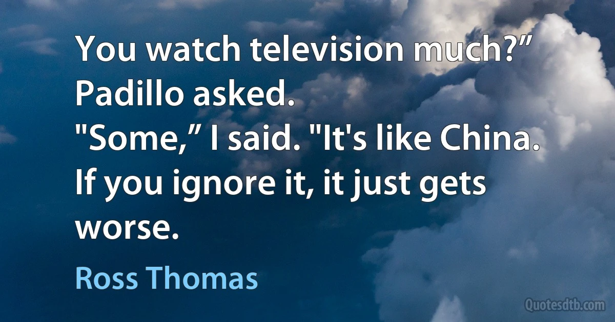 You watch television much?” Padillo asked.
"Some,” I said. "It's like China. If you ignore it, it just gets worse. (Ross Thomas)