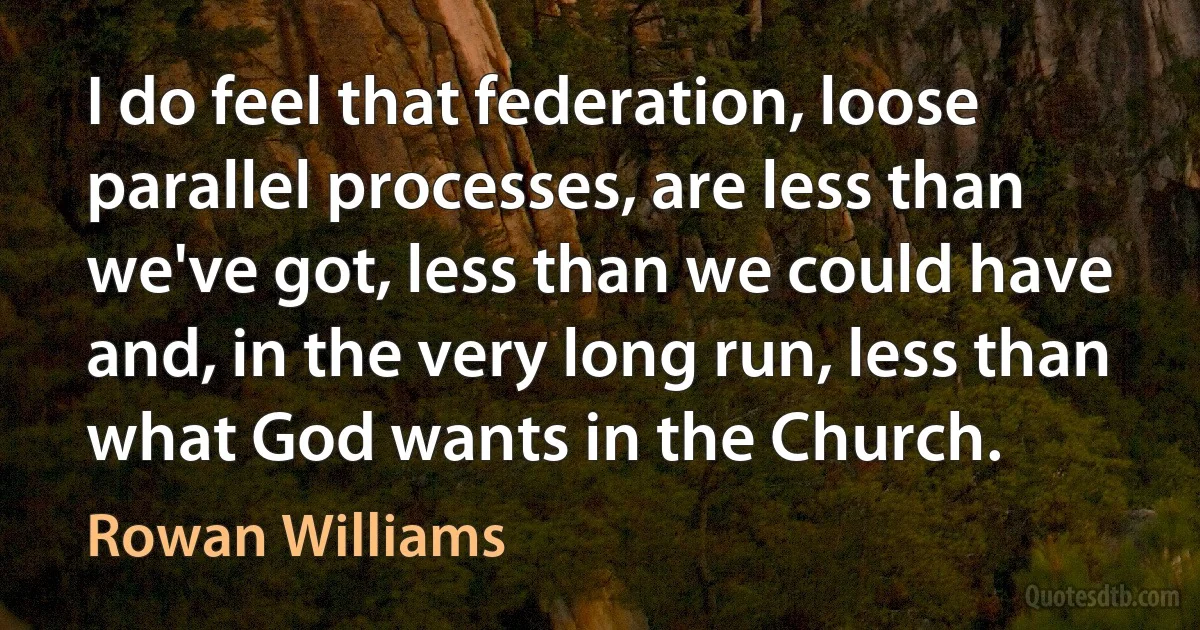 I do feel that federation, loose parallel processes, are less than we've got, less than we could have and, in the very long run, less than what God wants in the Church. (Rowan Williams)