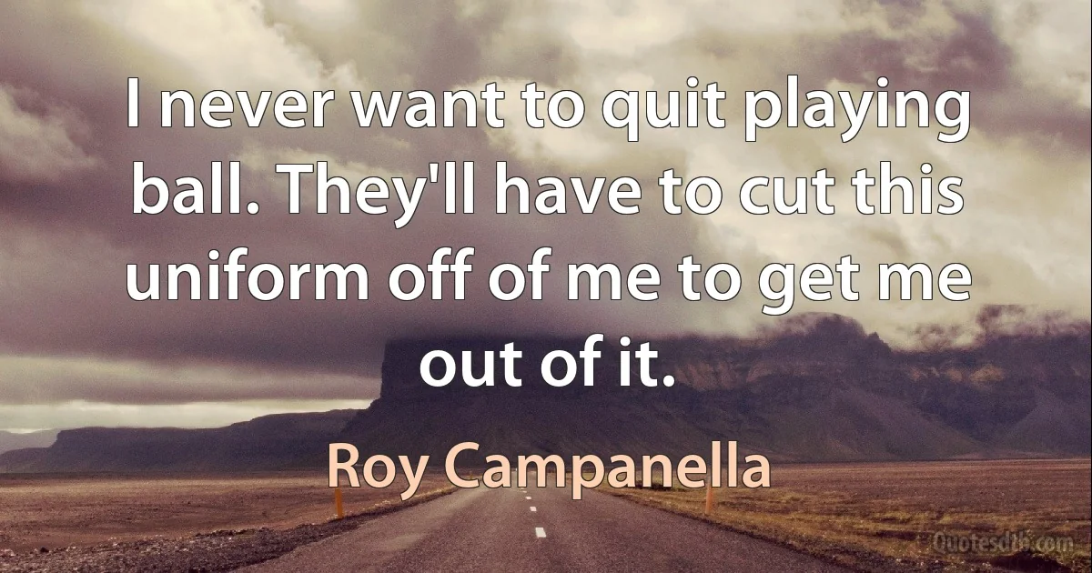 I never want to quit playing ball. They'll have to cut this uniform off of me to get me out of it. (Roy Campanella)