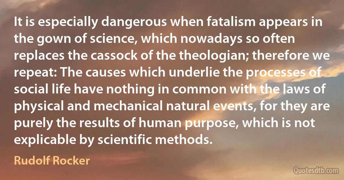 It is especially dangerous when fatalism appears in the gown of science, which nowadays so often replaces the cassock of the theologian; therefore we repeat: The causes which underlie the processes of social life have nothing in common with the laws of physical and mechanical natural events, for they are purely the results of human purpose, which is not explicable by scientific methods. (Rudolf Rocker)