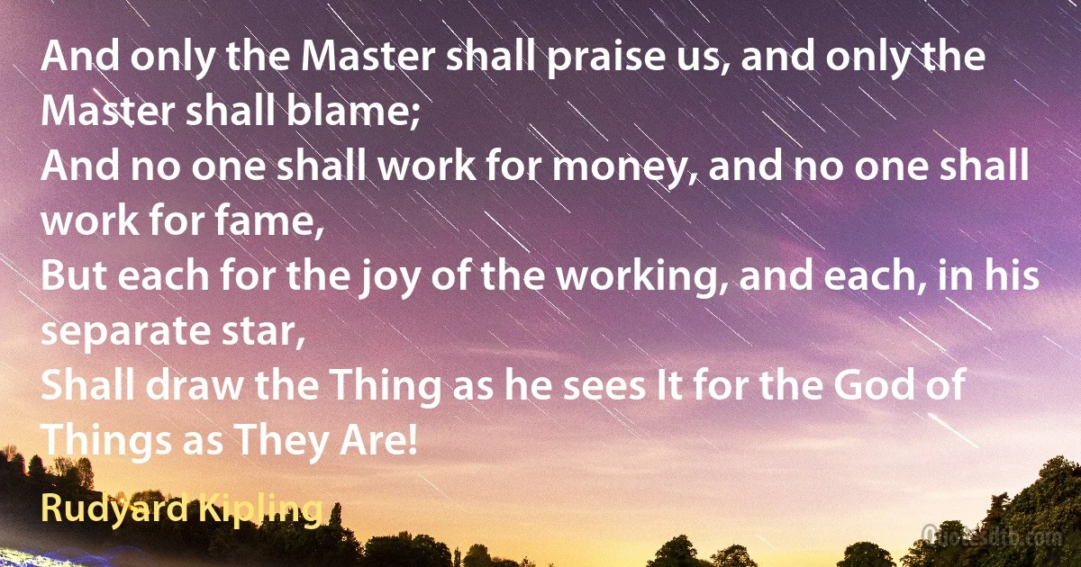 And only the Master shall praise us, and only the Master shall blame;
And no one shall work for money, and no one shall work for fame,
But each for the joy of the working, and each, in his separate star,
Shall draw the Thing as he sees It for the God of Things as They Are! (Rudyard Kipling)