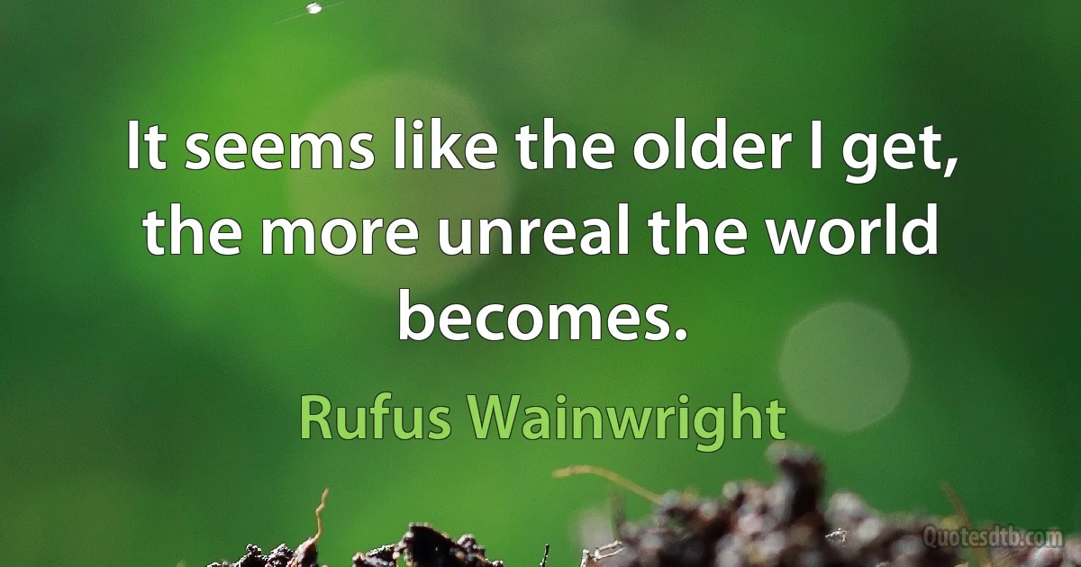 It seems like the older I get, the more unreal the world becomes. (Rufus Wainwright)