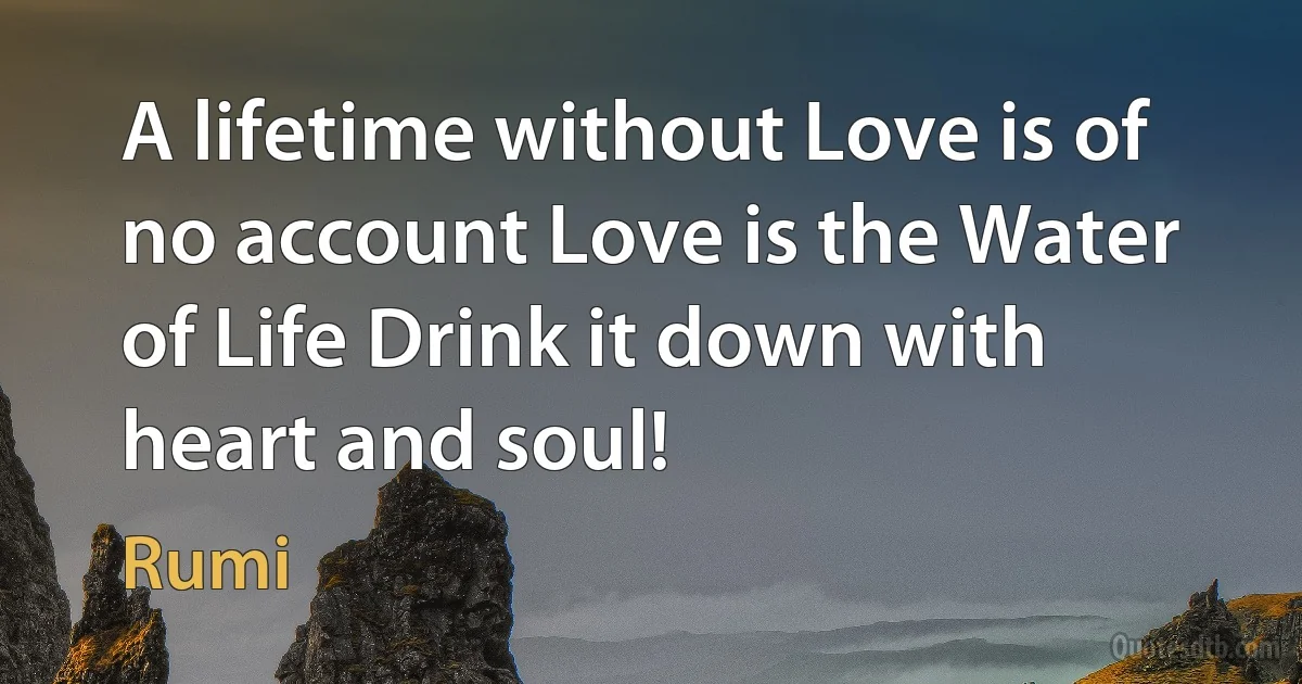 A lifetime without Love is of no account Love is the Water of Life Drink it down with heart and soul! (Rumi)