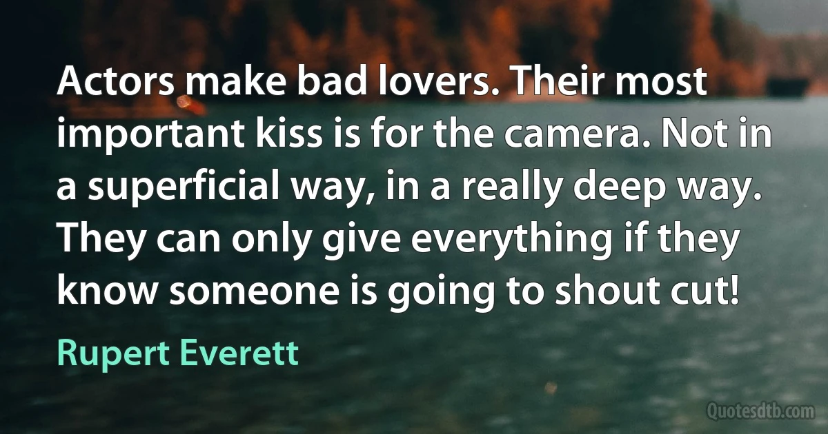 Actors make bad lovers. Their most important kiss is for the camera. Not in a superficial way, in a really deep way. They can only give everything if they know someone is going to shout cut! (Rupert Everett)