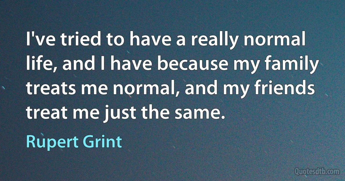 I've tried to have a really normal life, and I have because my family treats me normal, and my friends treat me just the same. (Rupert Grint)