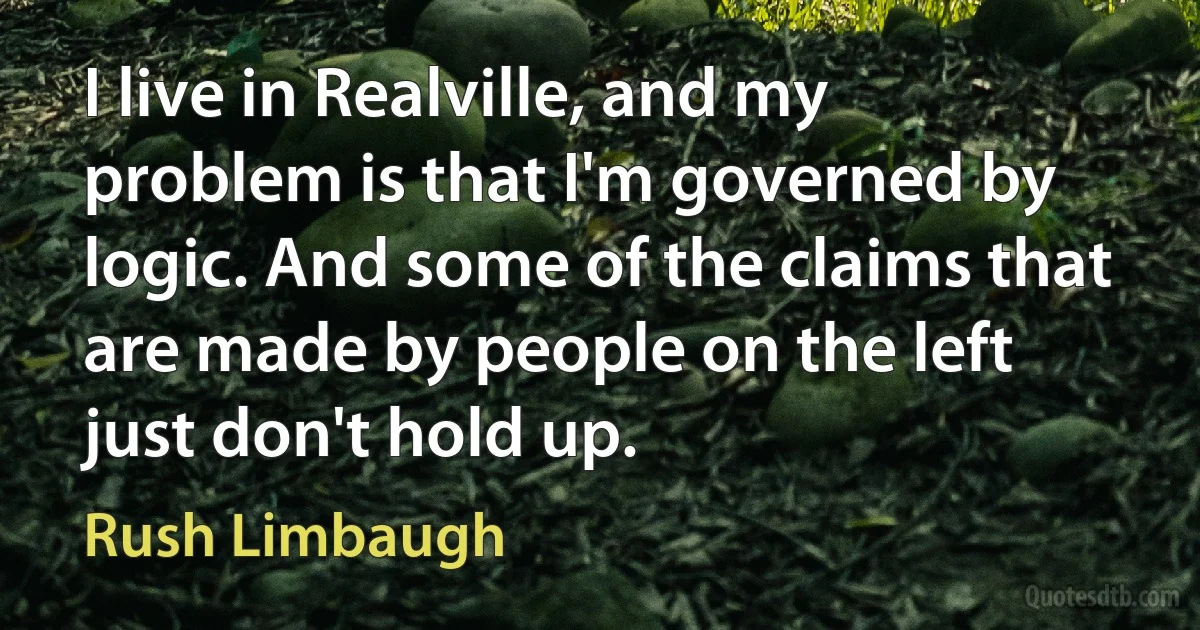 I live in Realville, and my problem is that I'm governed by logic. And some of the claims that are made by people on the left just don't hold up. (Rush Limbaugh)