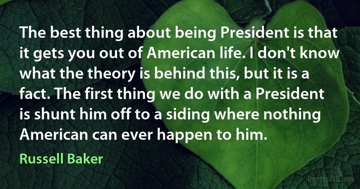 The best thing about being President is that it gets you out of American life. I don't know what the theory is behind this, but it is a fact. The first thing we do with a President is shunt him off to a siding where nothing American can ever happen to him. (Russell Baker)