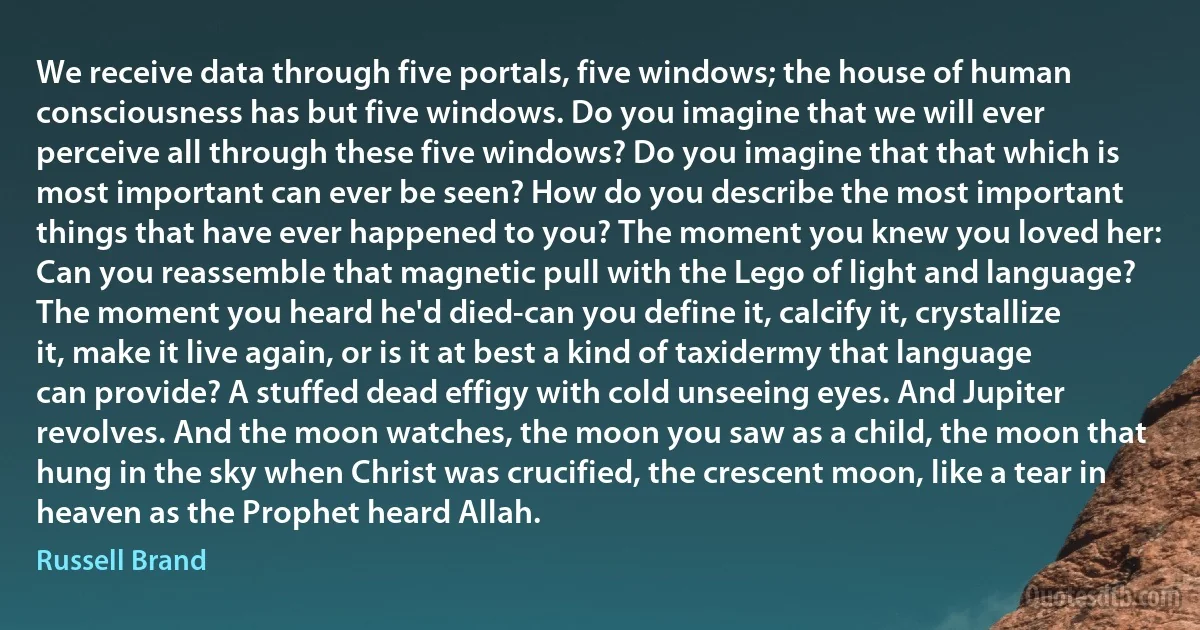 We receive data through five portals, five windows; the house of human consciousness has but five windows. Do you imagine that we will ever perceive all through these five windows? Do you imagine that that which is most important can ever be seen? How do you describe the most important things that have ever happened to you? The moment you knew you loved her: Can you reassemble that magnetic pull with the Lego of light and language? The moment you heard he'd died-can you define it, calcify it, crystallize it, make it live again, or is it at best a kind of taxidermy that language can provide? A stuffed dead effigy with cold unseeing eyes. And Jupiter revolves. And the moon watches, the moon you saw as a child, the moon that hung in the sky when Christ was crucified, the crescent moon, like a tear in heaven as the Prophet heard Allah. (Russell Brand)