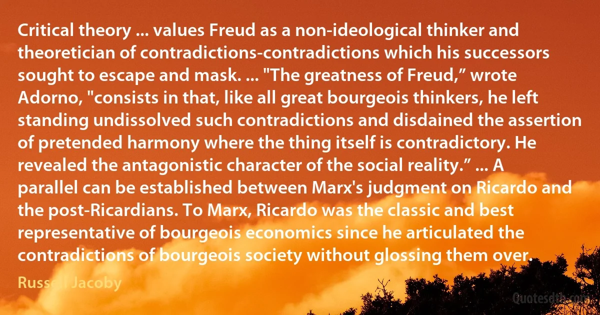 Critical theory ... values Freud as a non-ideological thinker and theoretician of contradictions-contradictions which his successors sought to escape and mask. ... "The greatness of Freud,” wrote Adorno, "consists in that, like all great bourgeois thinkers, he left standing undissolved such contradictions and disdained the assertion of pretended harmony where the thing itself is contradictory. He revealed the antagonistic character of the social reality.” ... A parallel can be established between Marx's judgment on Ricardo and the post-Ricardians. To Marx, Ricardo was the classic and best representative of bourgeois economics since he articulated the contradictions of bourgeois society without glossing them over. (Russell Jacoby)