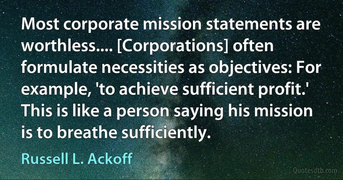 Most corporate mission statements are worthless.... [Corporations] often formulate necessities as objectives: For example, 'to achieve sufficient profit.' This is like a person saying his mission is to breathe sufficiently. (Russell L. Ackoff)